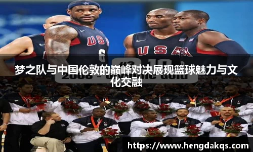 梦之队与中国伦敦的巅峰对决展现篮球魅力与文化交融